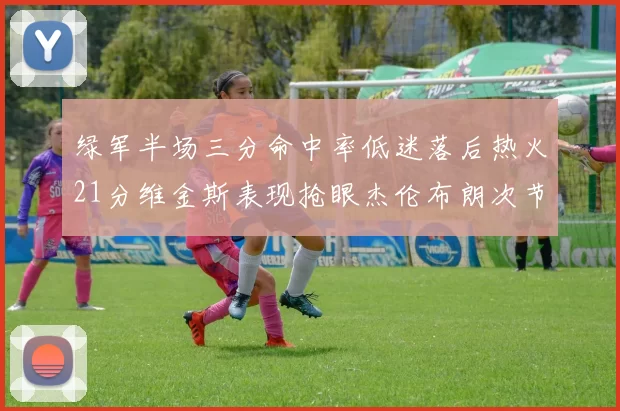 绿军半场三分命中率低迷落后热火21分维金斯表现抢眼杰伦布朗次节独得15分
