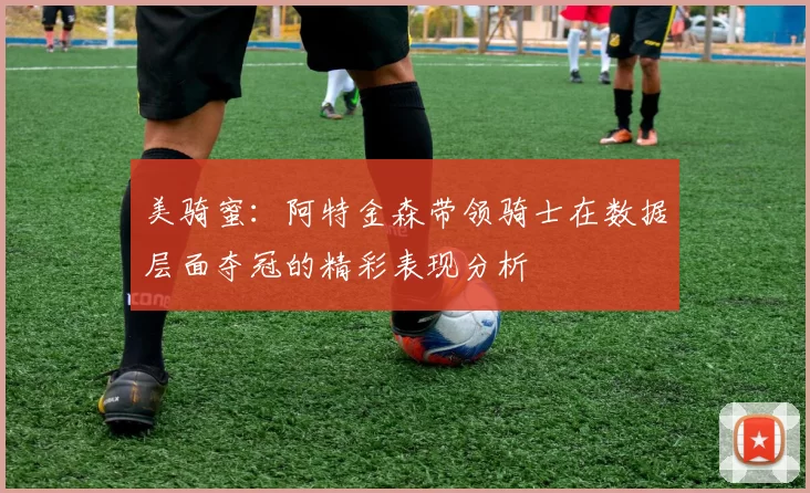 美骑蜜：阿特金森带领骑士在数据层面夺冠的精彩表现分析
