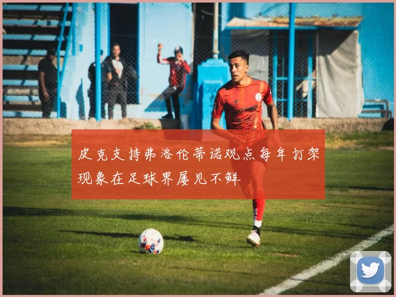 皮克支持弗洛伦蒂诺观点每年打架现象在足球界屡见不鲜