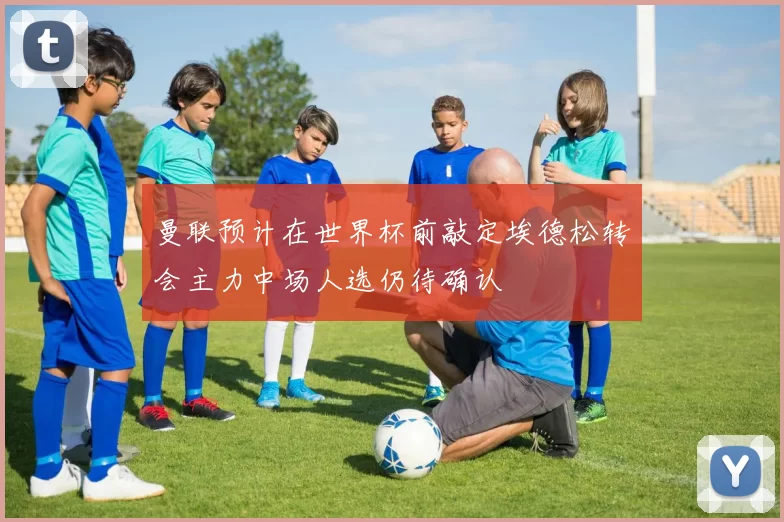 曼联预计在世界杯前敲定埃德松转会主力中场人选仍待确认