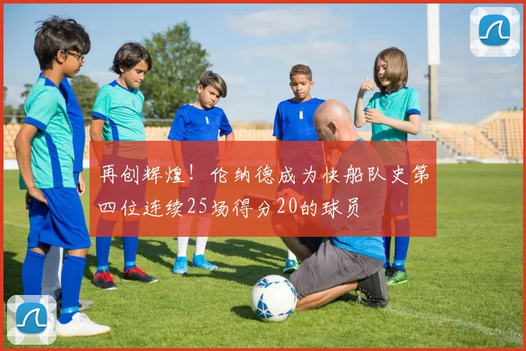 再创辉煌！伦纳德成为快船队史第四位连续25场得分20的球员