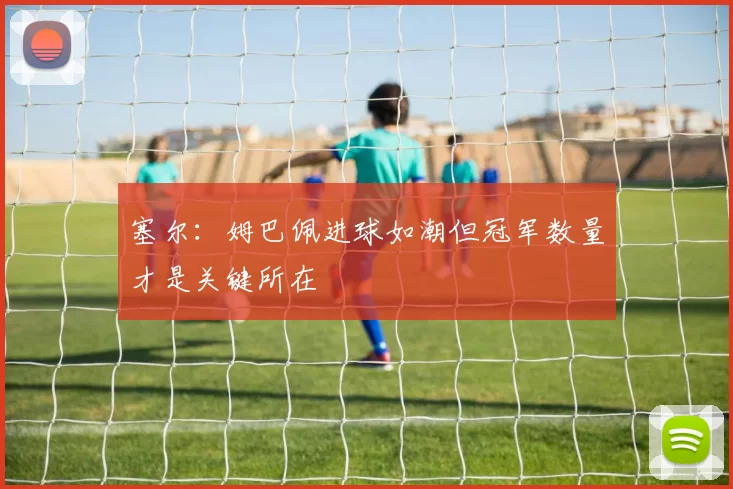 塞尔：姆巴佩进球如潮但冠军数量才是关键所在
