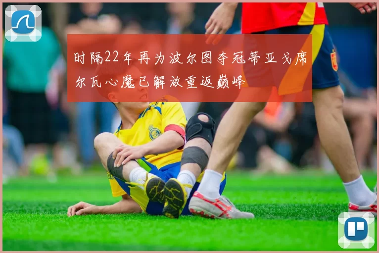 时隔22年再为波尔图夺冠蒂亚戈席尔瓦心魔已解放重返巅峰
