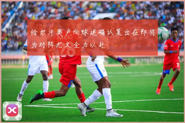 恰尔汗奥卢向球迷确认复出在即将为对阵尤文全力以赴