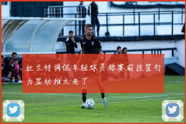 杜兰特调侃年轻球员称赛前挂筐行为显幼稚太老了
