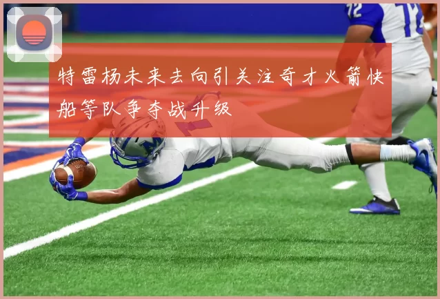 特雷杨未来去向引关注奇才火箭快船等队争夺战升级