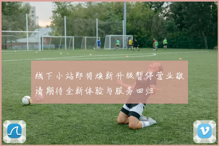 线下小站即将焕新升级暂停营业敬请期待全新体验与服务回归