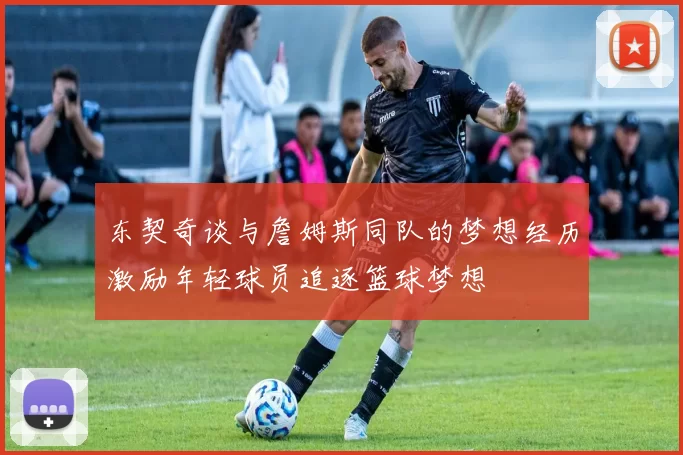 东契奇谈与詹姆斯同队的梦想经历激励年轻球员追逐篮球梦想