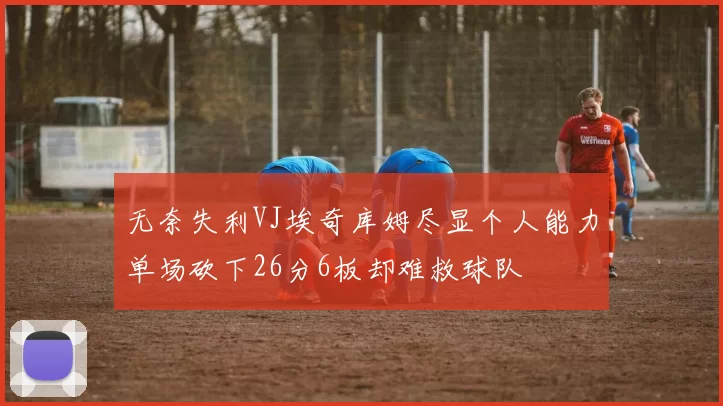 无奈失利VJ埃奇库姆尽显个人能力单场砍下26分6板却难救球队