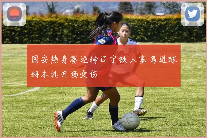 国安热身赛逆转辽宁铁人塞鸟进球姆本扎开场受伤