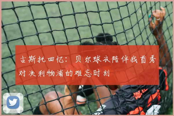 古斯托回忆：贝尔球衣陪伴我首秀对决利物浦的难忘时刻