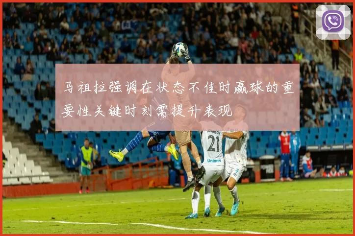 马祖拉强调在状态不佳时赢球的重要性关键时刻需提升表现