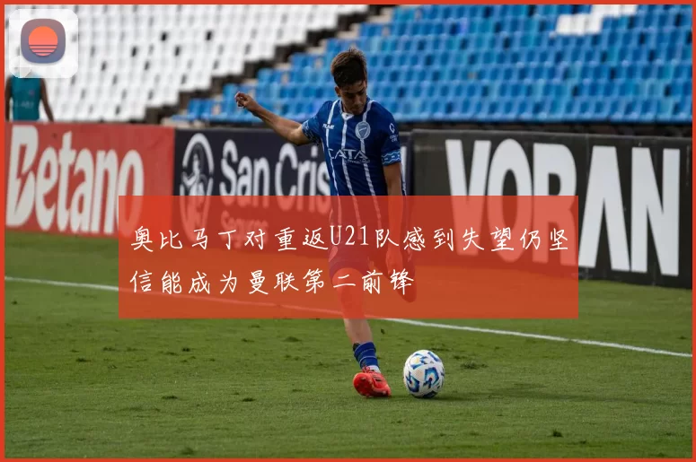 奥比马丁对重返U21队感到失望仍坚信能成为曼联第二前锋